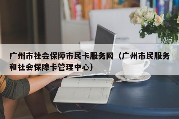 广州市社会保障市民卡服务网（广州市民服务和社会保障卡管理中心）
