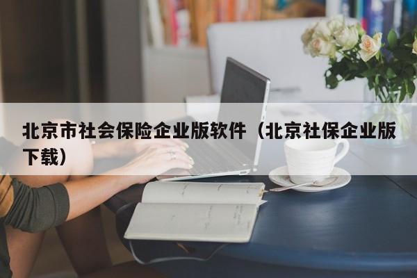 北京市社会保险企业版软件（北京社保企业版下载）